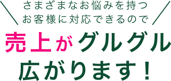 さまざまなお悩みを持つお客様に対応できるので売上がグルグル広がります！