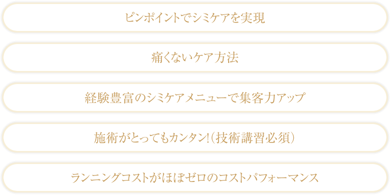 ピンポイントでシミケアを実現/痛くないケア方法/経験豊富のシミケアメニューで集客力アップ/施術がとってもカンタン！（技術講習必須）/ランニングコストがほぼゼロのコストパフォーマンス