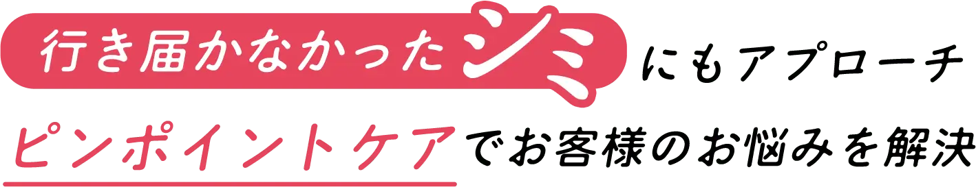 行き届かなかったシミにもアプローチ ピンポイントケアでお客様のお悩みを解決